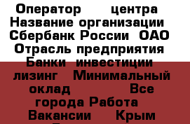 Оператор Call-центра › Название организации ­ Сбербанк России, ОАО › Отрасль предприятия ­ Банки, инвестиции, лизинг › Минимальный оклад ­ 21 000 - Все города Работа » Вакансии   . Крым,Бахчисарай